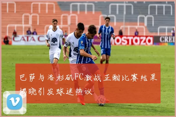 巴萨与洛杉矶FC激战正酣比赛结果揭晓引发球迷热议