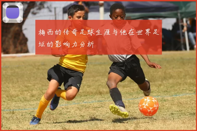 梅西的传奇足球生涯与他在世界足坛的影响力分析