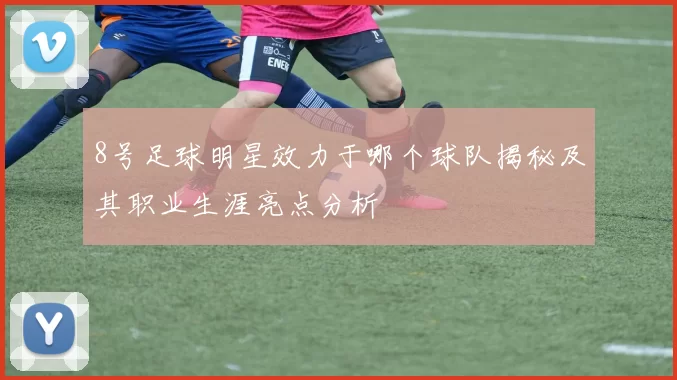 8号足球明星效力于哪个球队揭秘及其职业生涯亮点分析