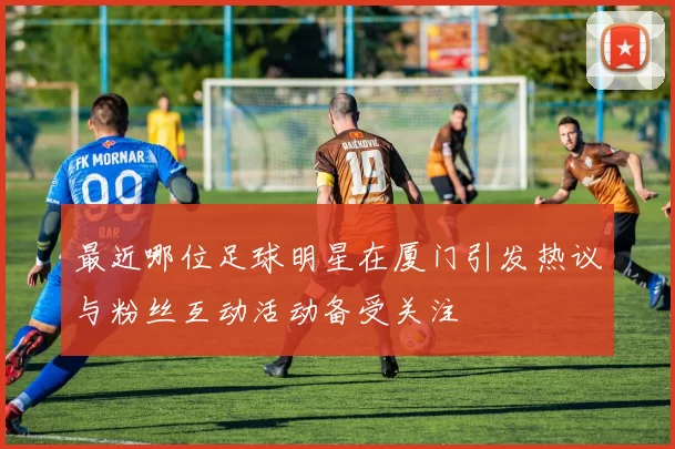 最近哪位足球明星在厦门引发热议与粉丝互动活动备受关注