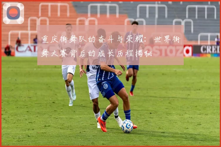 重庆街舞队的奋斗与荣耀：世界街舞大赛背后的成长历程揭秘