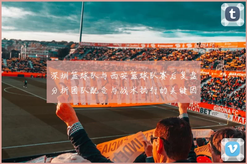 深圳篮球队与西安篮球队赛后复盘分析团队配合与战术执行的关键因素