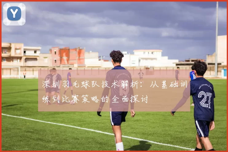 深圳羽毛球队技术解析：从基础训练到比赛策略的全面探讨