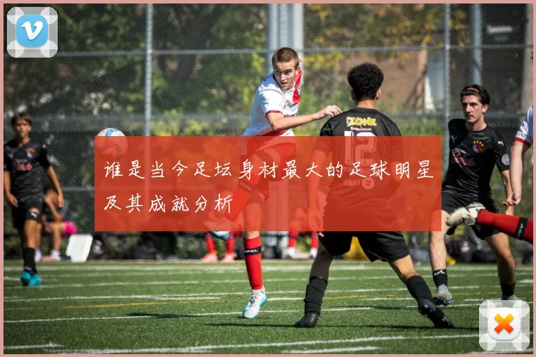 谁是当今足坛身材最大的足球明星及其成就分析