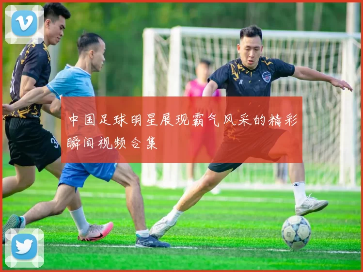 中国足球明星展现霸气风采的精彩瞬间视频合集
