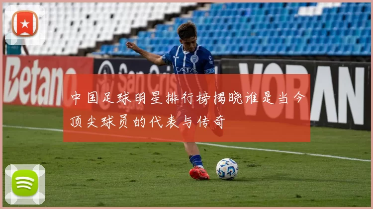 中国足球明星排行榜揭晓谁是当今顶尖球员的代表与传奇