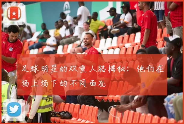 足球明星的双重人格揭秘：他们在场上场下的不同面孔
