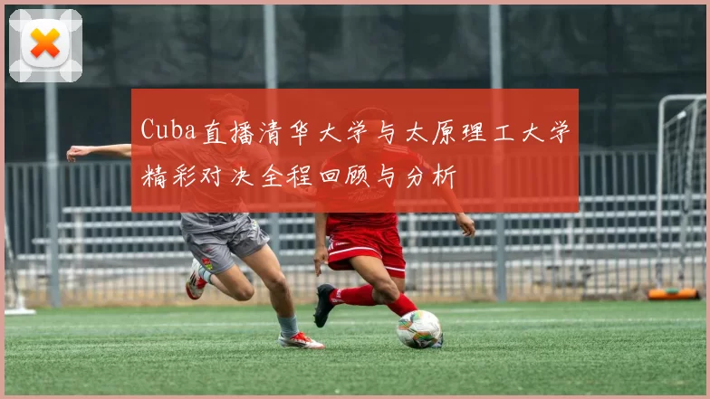 Cuba直播清华大学与太原理工大学精彩对决全程回顾与分析