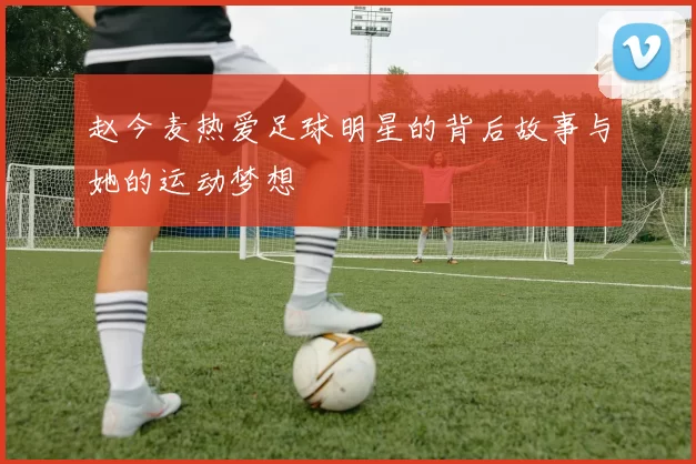 赵今麦热爱足球明星的背后故事与她的运动梦想