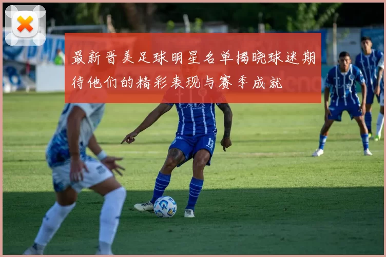 最新晋美足球明星名单揭晓球迷期待他们的精彩表现与赛季成就