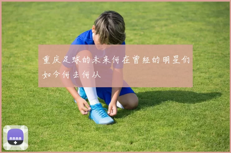 重庆足球的未来何在曾经的明星们如今何去何从