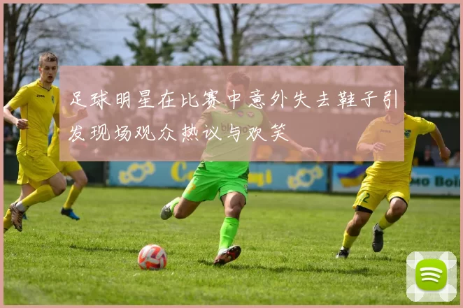 足球明星在比赛中意外失去鞋子引发现场观众热议与欢笑