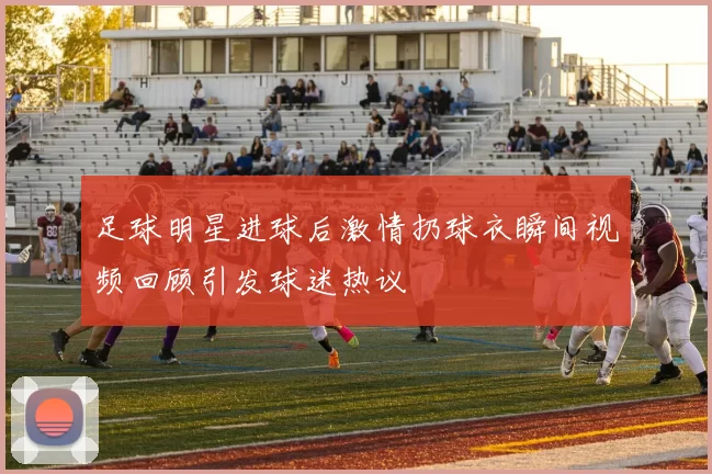 足球明星进球后激情扔球衣瞬间视频回顾引发球迷热议