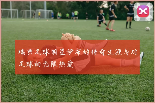 瑞典足球明星伊布的传奇生涯与对足球的无限热爱