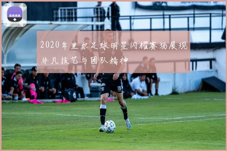 2020年里尔足球明星闪耀赛场展现非凡技艺与团队精神