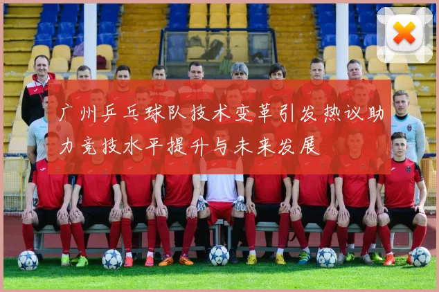广州乒乓球队技术变革引发热议助力竞技水平提升与未来发展
