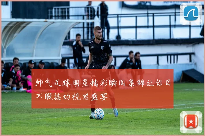 帅气足球明星精彩瞬间集锦让你目不暇接的视觉盛宴