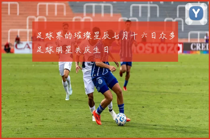 足球界的璀璨星辰七月十六日众多足球明星共庆生日