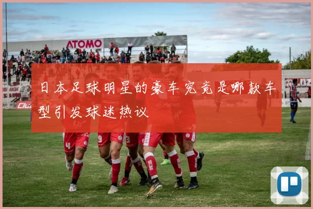 日本足球明星的豪车究竟是哪款车型引发球迷热议