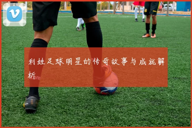 利姓足球明星的传奇故事与成就解析