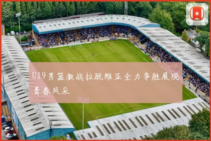 U19男篮激战拉脱维亚全力争胜展现青春风采