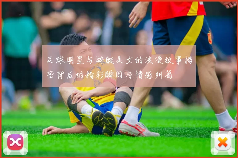 足球明星与游艇美女的浪漫故事揭密背后的精彩瞬间与情感纠葛