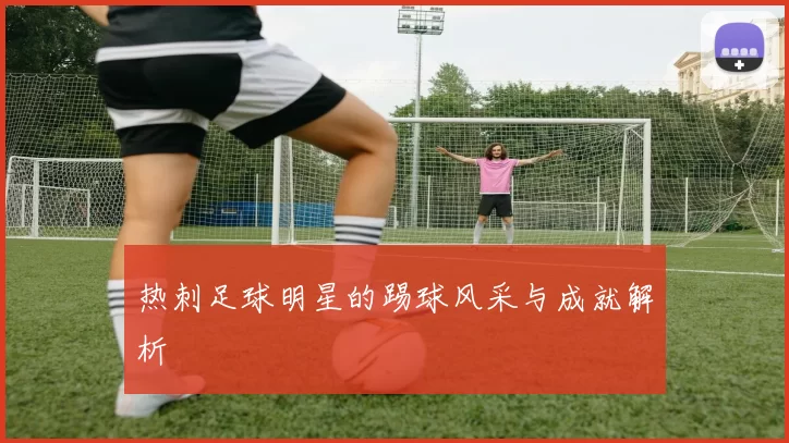 热刺足球明星的踢球风采与成就解析