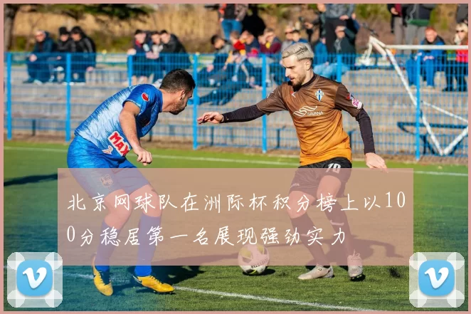 北京网球队在洲际杯积分榜上以100分稳居第一名展现强劲实力