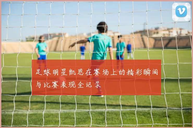 足球明星凯恩在赛场上的精彩瞬间与比赛表现全记录