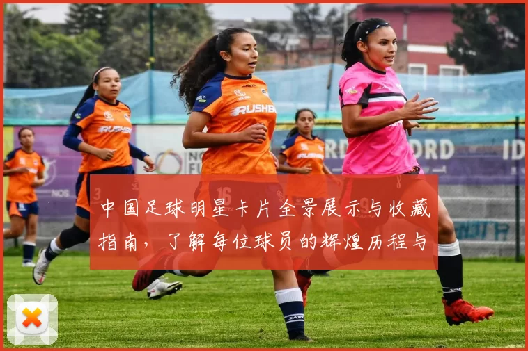 中国足球明星卡片全景展示与收藏指南，了解每位球员的辉煌历程与成就