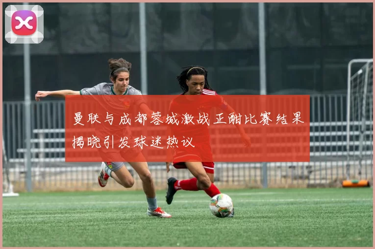 曼联与成都蓉城激战正酣比赛结果揭晓引发球迷热议