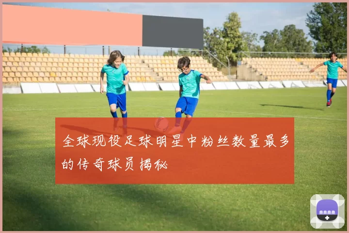 全球现役足球明星中粉丝数量最多的传奇球员揭秘