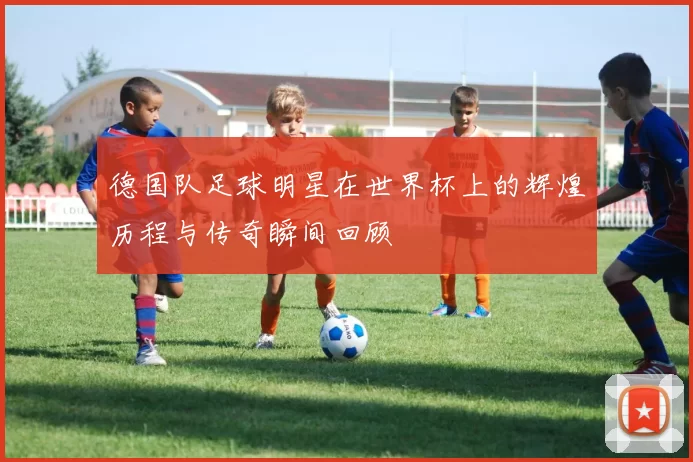 德国队足球明星在世界杯上的辉煌历程与传奇瞬间回顾