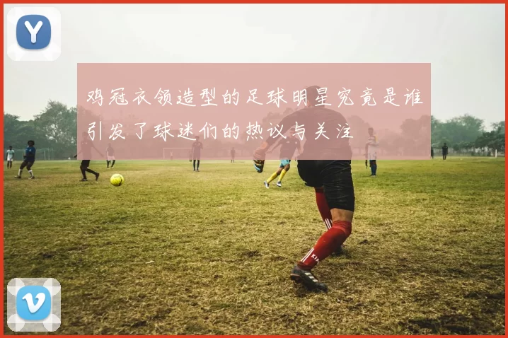 鸡冠衣领造型的足球明星究竟是谁引发了球迷们的热议与关注
