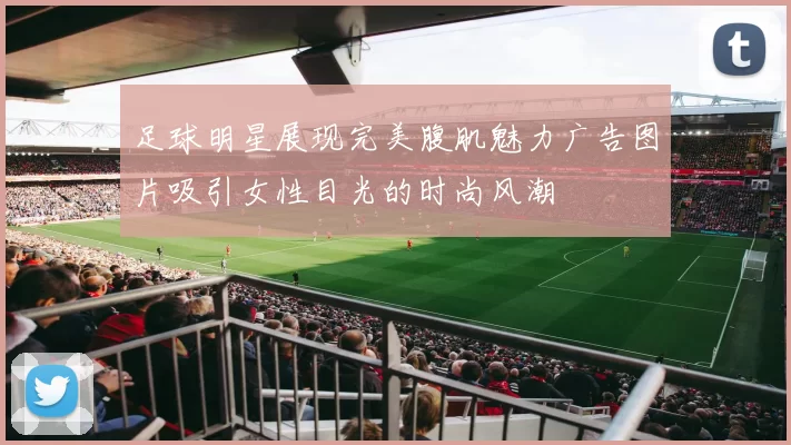 足球明星展现完美腹肌魅力广告图片吸引女性目光的时尚风潮
