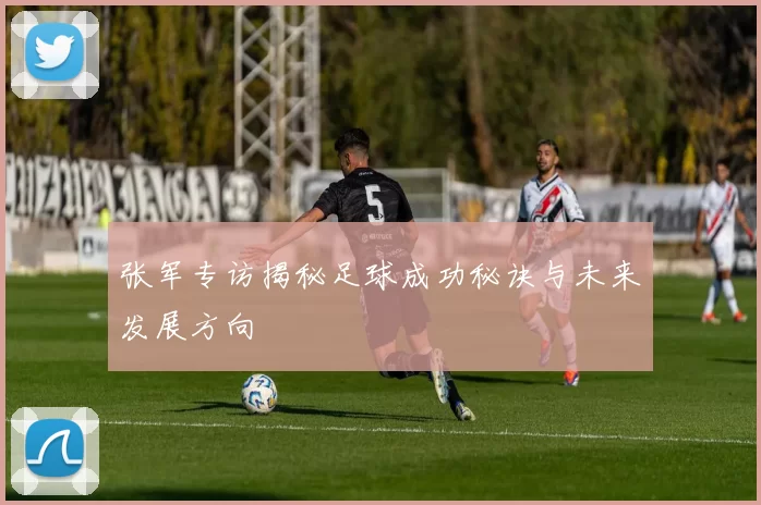 张军专访揭秘足球成功秘诀与未来发展方向