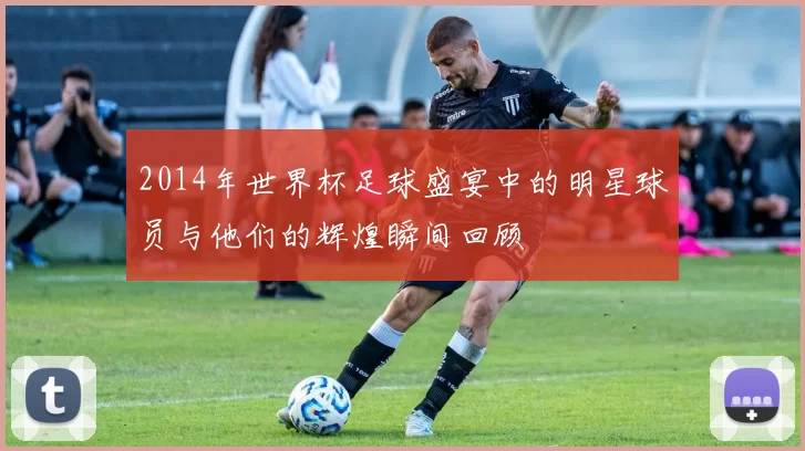 2014年世界杯足球盛宴中的明星球员与他们的辉煌瞬间回顾