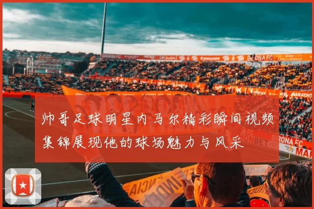 帅哥足球明星内马尔精彩瞬间视频集锦展现他的球场魅力与风采