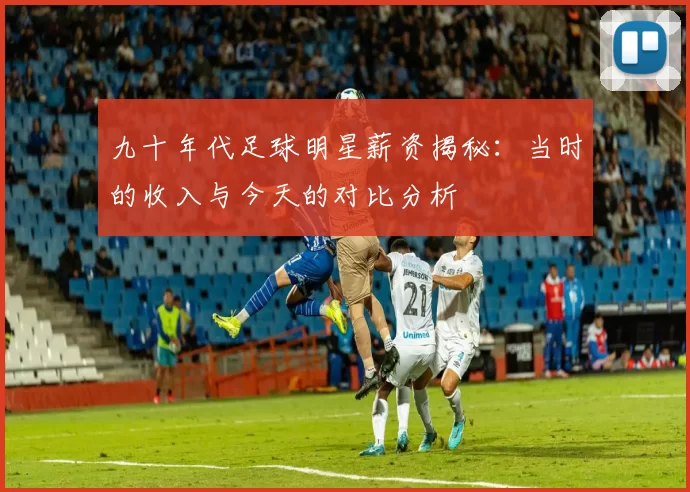 九十年代足球明星薪资揭秘：当时的收入与今天的对比分析