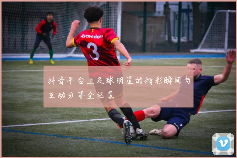 抖音平台上足球明星的精彩瞬间与互动分享全记录