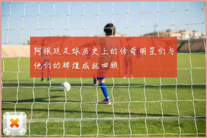 阿根廷足球历史上的传奇明星们与他们的辉煌成就回顾
