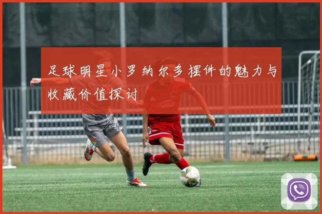足球明星小罗纳尔多摆件的魅力与收藏价值探讨