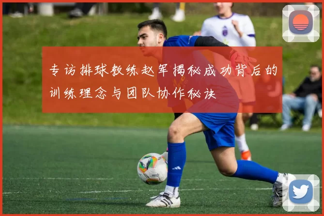 专访排球教练赵军揭秘成功背后的训练理念与团队协作秘诀