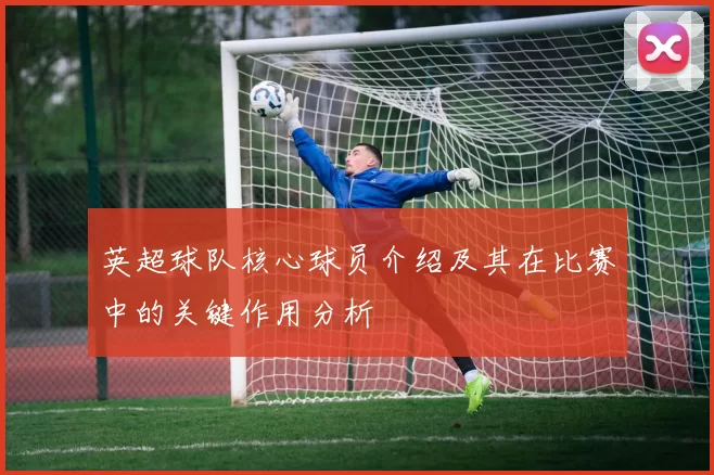 英超球队核心球员介绍及其在比赛中的关键作用分析