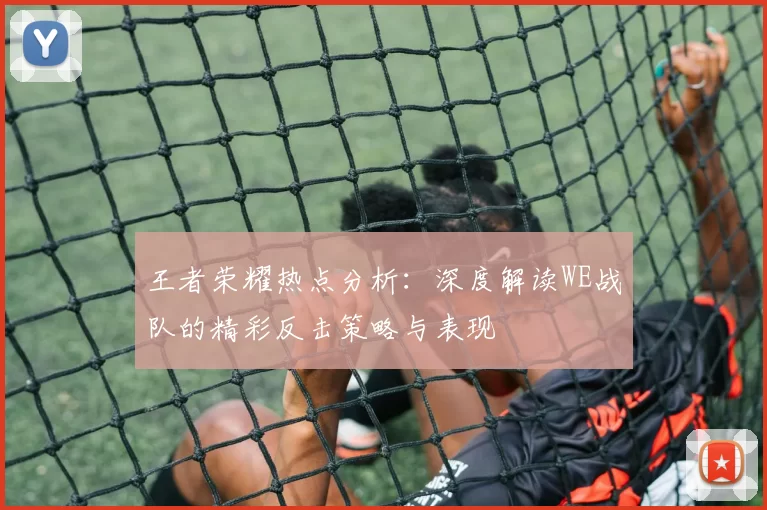 王者荣耀热点分析：深度解读WE战队的精彩反击策略与表现