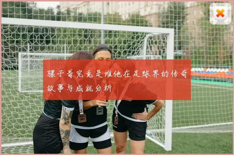 骡子哥究竟是谁他在足球界的传奇故事与成就分析