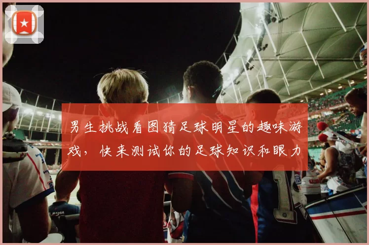 男生挑战看图猜足球明星的趣味游戏，快来测试你的足球知识和眼力吧