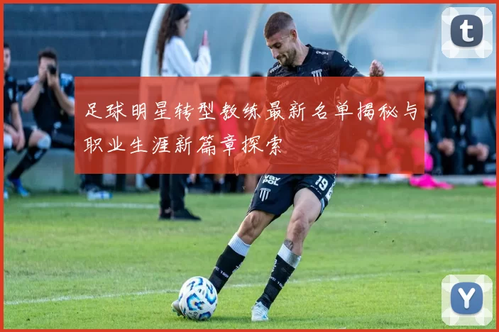 足球明星转型教练最新名单揭秘与职业生涯新篇章探索