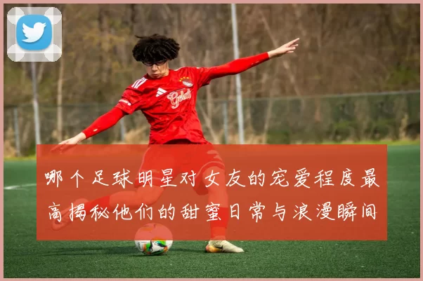 哪个足球明星对女友的宠爱程度最高揭秘他们的甜蜜日常与浪漫瞬间