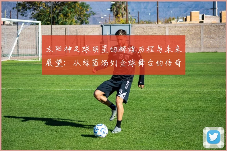 太阳神足球明星的辉煌历程与未来展望：从绿茵场到全球舞台的传奇之路